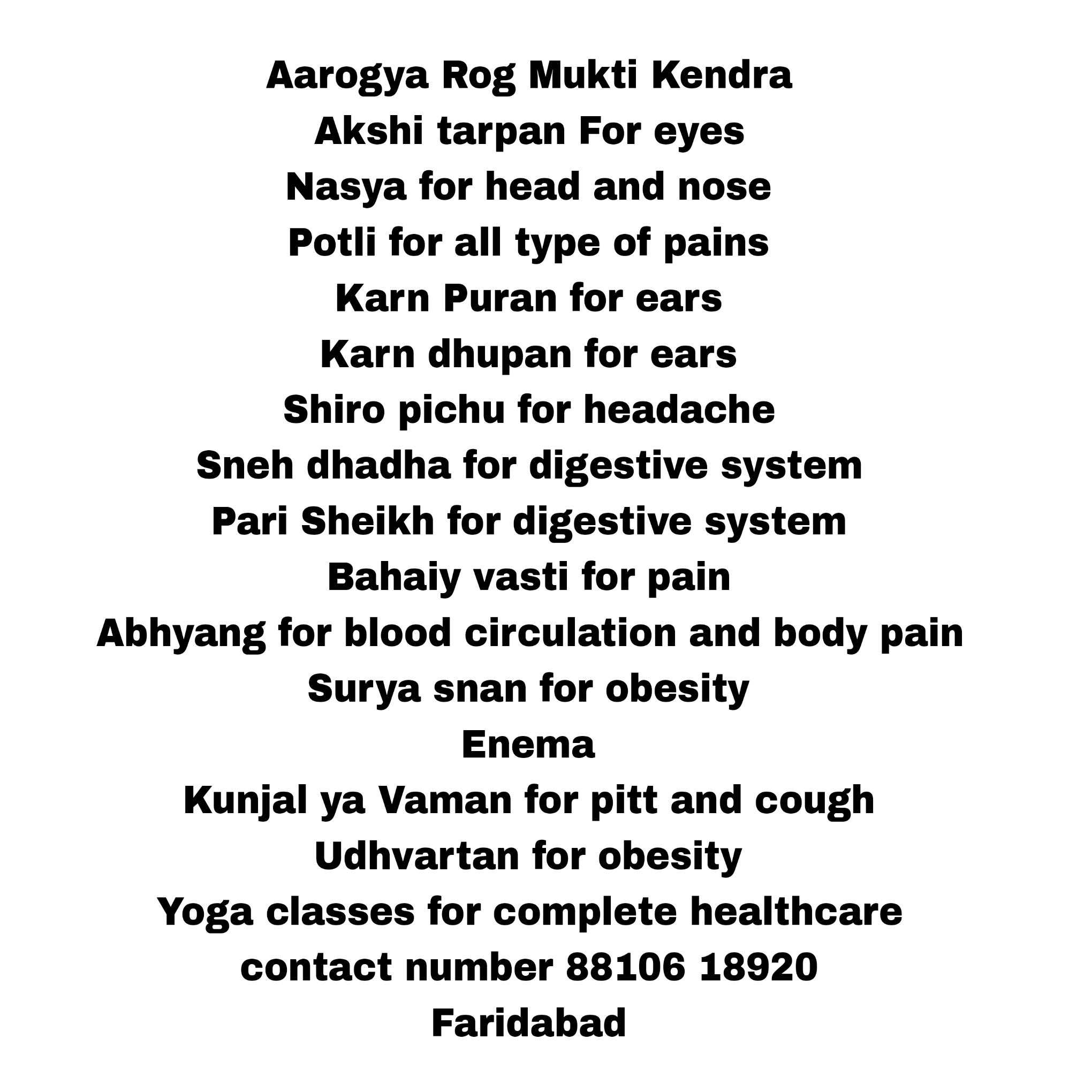 Aarogya Rog Mukti Kendra Akshi tarpan For eyes  Nasya for head and nose Potli for all type of pains Karn Puran for ears  Karn dhupan for ears  Shiro pichu for headache Sneh dhadha for digestive system  Pari Sheikh for digestive system Bahaiy vasti for pain Abhyang for blood circulation and body pain Surya snan for obesity  Enema Kunjal ya Vaman for pitt and cough  Udhvartan for obesity Yoga classes for complete healthcare contact number 88106 18920  Faridabad